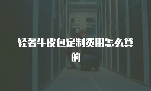 轻奢牛皮包定制费用怎么算的