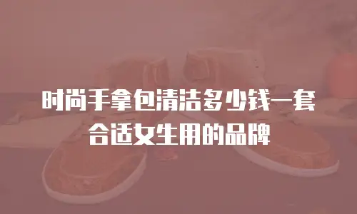 时尚手拿包清洁多少钱一套合适女生用的品牌