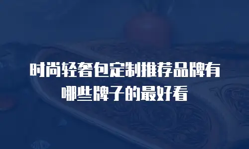 时尚轻奢包定制推荐品牌有哪些牌子的最好看