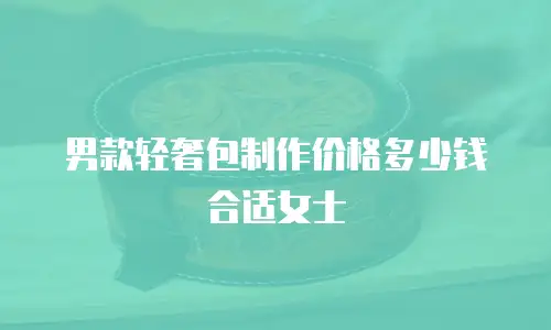 男款轻奢包制作价格多少钱合适女士