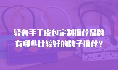 轻奢手工皮包定制推荐品牌有哪些比较好的牌子推荐？
