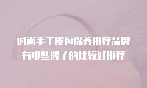 时尚手工皮包保养推荐品牌有哪些牌子的比较好推荐