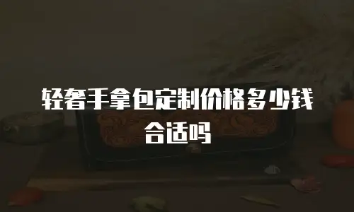 轻奢手拿包定制价格多少钱合适吗