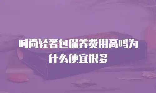 时尚轻奢包保养费用高吗为什么便宜很多