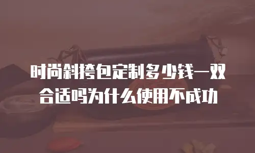 时尚斜挎包定制多少钱一双合适吗为什么使用不成功