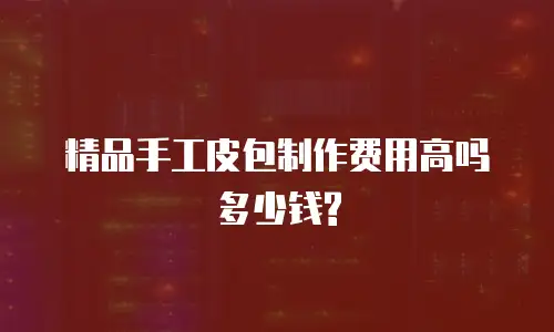 精品手工皮包制作费用高吗多少钱?