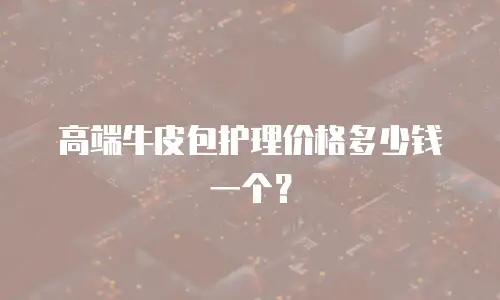 高端牛皮包护理价格多少钱一个？