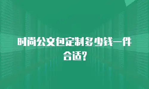  时尚公文包定制多少钱一件合适?