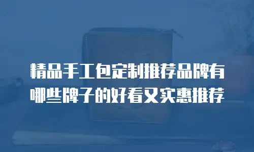 精品手工包定制推荐品牌有哪些牌子的好看又实惠推荐