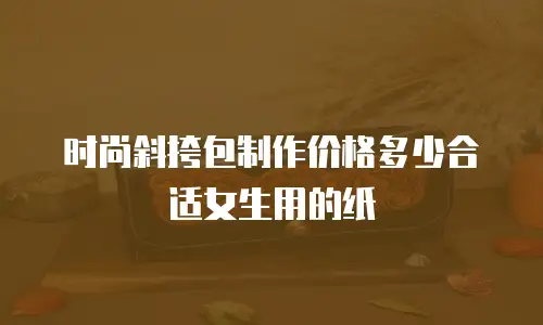 时尚斜挎包制作价格多少合适女生用的纸