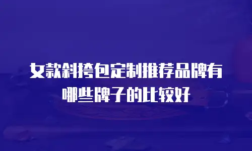 女款斜挎包定制推荐品牌有哪些牌子的比较好