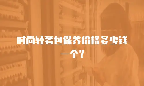 时尚轻奢包保养价格多少钱一个？