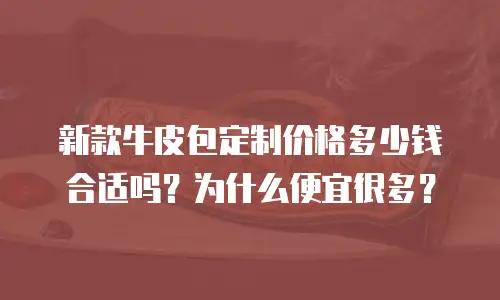 新款牛皮包定制价格多少钱合适吗？为什么便宜很多？