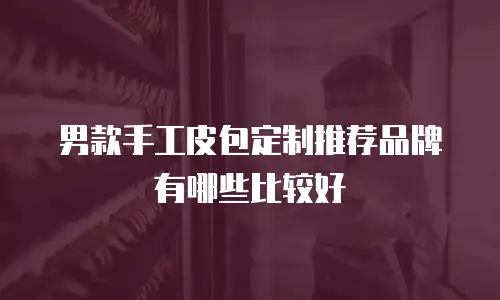 男款手工皮包定制推荐品牌有哪些比较好