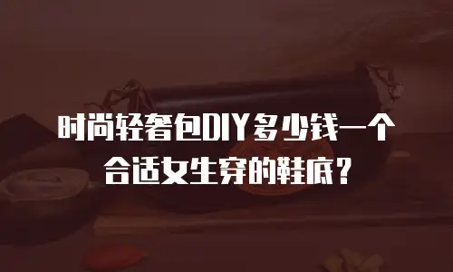时尚轻奢包DIY多少钱一个合适女生穿的鞋底？