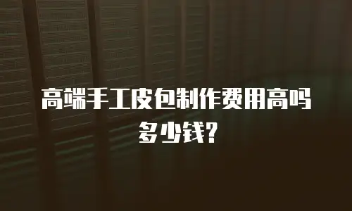 高端手工皮包制作费用高吗多少钱？