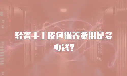 轻奢手工皮包保养费用是多少钱？