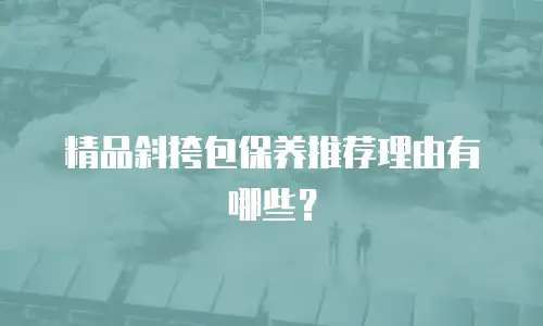 精品斜挎包保养推荐理由有哪些？