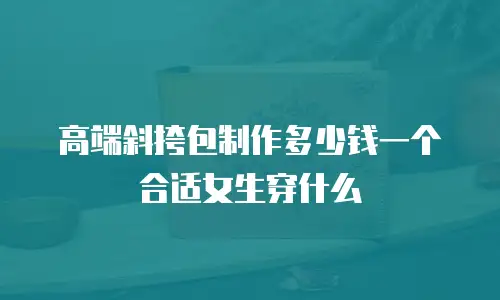高端斜挎包制作多少钱一个合适女生穿什么