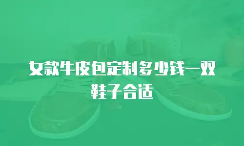 女款牛皮包定制多少钱一双鞋子合适