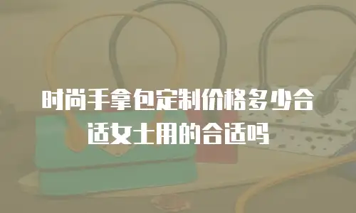 时尚手拿包定制价格多少合适女士用的合适吗