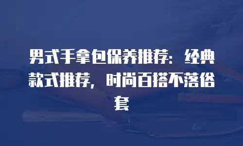 男式手拿包保养推荐：经典款式推荐，时尚百搭不落俗套