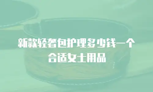 新款轻奢包护理多少钱一个合适女士用品