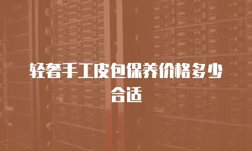 轻奢手工皮包保养价格多少合适