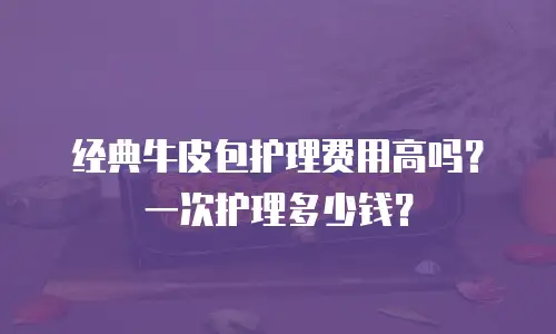 经典牛皮包护理费用高吗？一次护理多少钱？