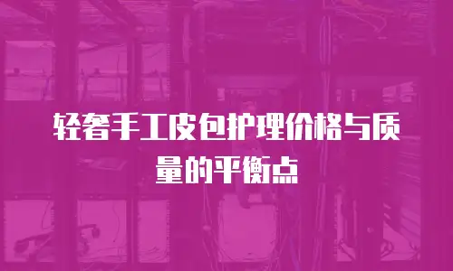 轻奢手工皮包护理价格与质量的平衡点