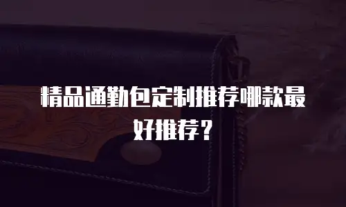 精品通勤包定制推荐哪款最好推荐？