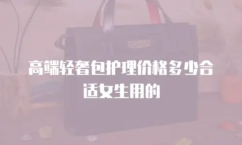 高端轻奢包护理价格多少合适女生用的