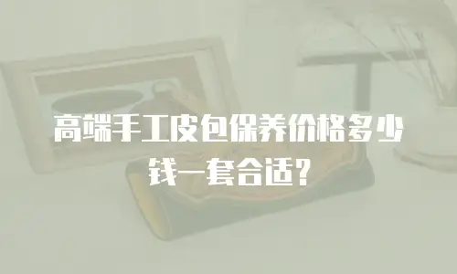 高端手工皮包保养价格多少钱一套合适？