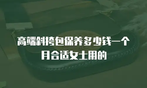 高端斜挎包保养多少钱一个月合适女士用的