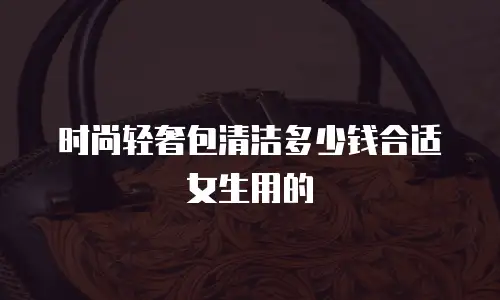 时尚轻奢包清洁多少钱合适女生用的