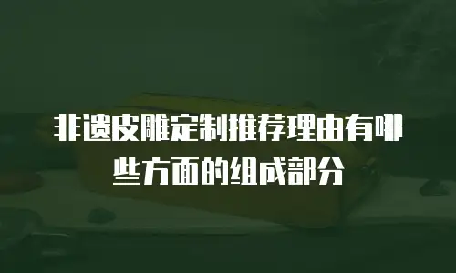 非遗皮雕定制推荐理由有哪些方面的组成部分