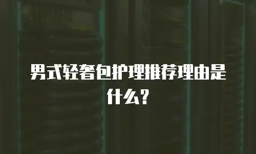 男式轻奢包护理推荐理由是什么？
