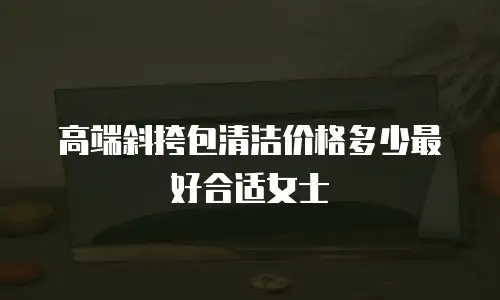 高端斜挎包清洁价格多少最好合适女士
