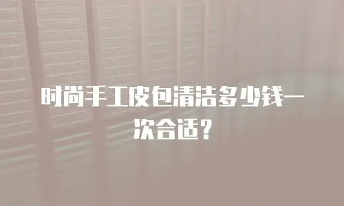 时尚手工皮包清洁多少钱一次合适？