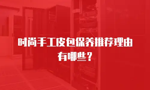 时尚手工皮包保养推荐理由有哪些？
