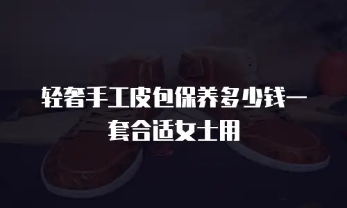 轻奢手工皮包保养多少钱一套合适女士用