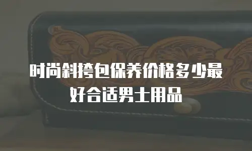 时尚斜挎包保养价格多少最好合适男士用品