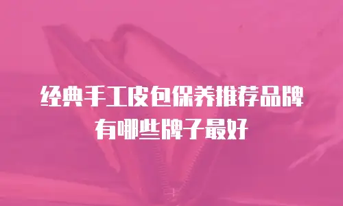 经典手工皮包保养推荐品牌有哪些牌子最好