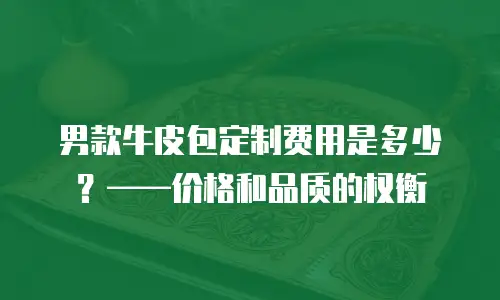 男款牛皮包定制费用是多少？&mdash;&mdash;价格和品质的权衡