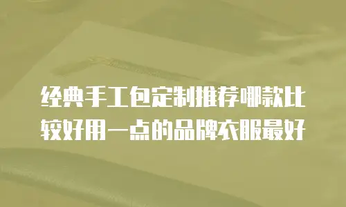 经典手工包定制推荐哪款比较好用一点的品牌衣服最好