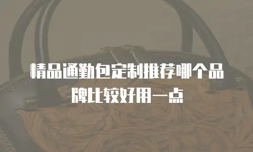 精品通勤包定制推荐哪个品牌比较好用一点