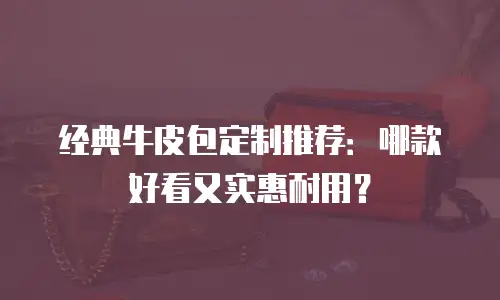 经典牛皮包定制推荐：哪款好看又实惠耐用？