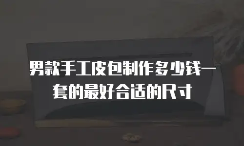 男款手工皮包制作多少钱一套的最好合适的尺寸