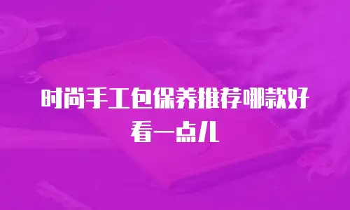 时尚手工包保养推荐哪款好看一点儿