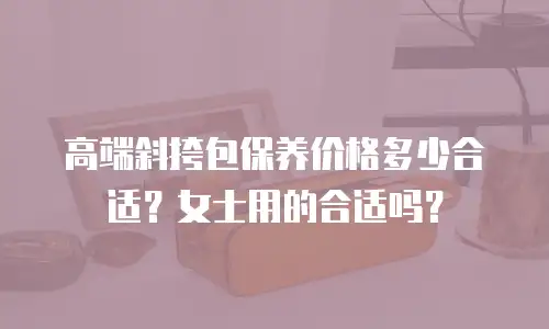 高端斜挎包保养价格多少合适？女士用的合适吗？